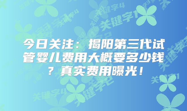 今日关注：揭阳第三代试管婴儿费用大概要多少钱？真实费用曝光！