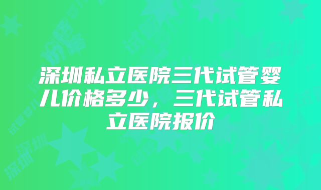 深圳私立医院三代试管婴儿价格多少，三代试管私立医院报价