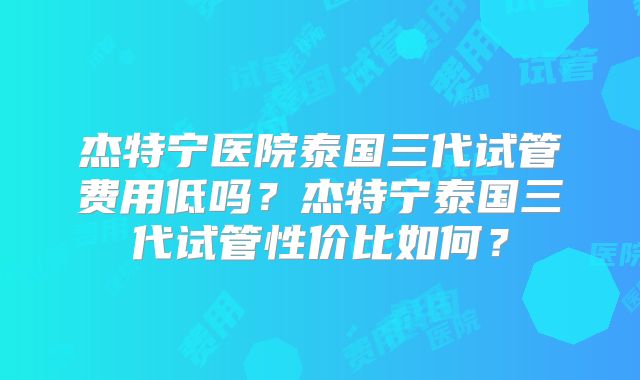 杰特宁医院泰国三代试管费用低吗？杰特宁泰国三代试管性价比如何？