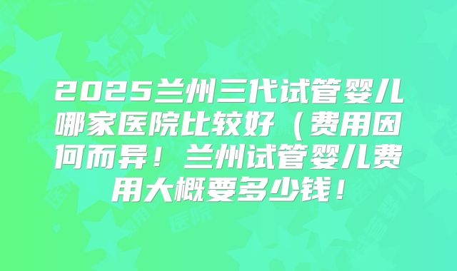2025兰州三代试管婴儿哪家医院比较好（费用因何而异！兰州试管婴儿费用大概要多少钱！