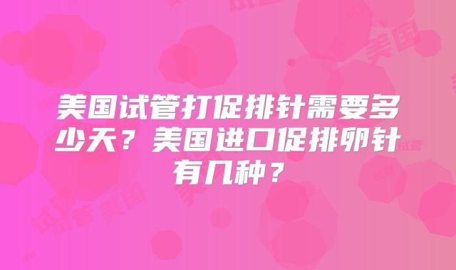 美国试管打促排针需要多少天？美国进口促排卵针有几种？
