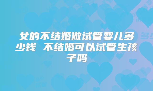 女的不结婚做试管婴儿多少钱 不结婚可以试管生孩子吗