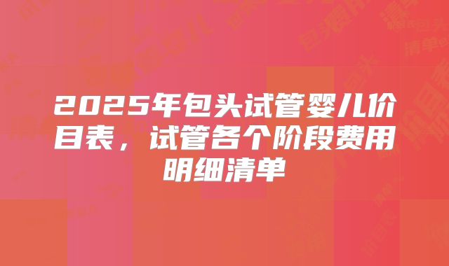2025年包头试管婴儿价目表,试管各个阶段费用明细清单