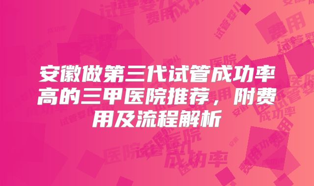 安徽做第三代试管成功率高的三甲医院推荐,附费用及流程解析