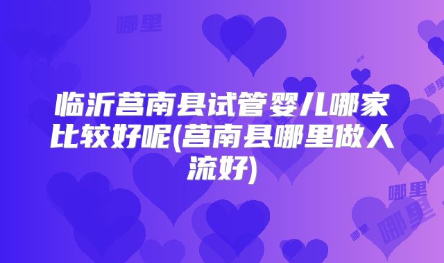 临沂莒南县试管婴儿哪家比较好呢(莒南县哪里做人流好)