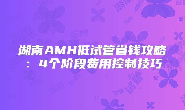 湖南AMH低试管省钱攻略：4个阶段费用控制技巧