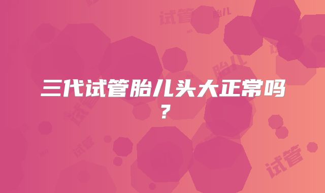 三代试管胎儿头大正常吗？