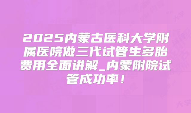 2025内蒙古医科大学附属医院做三代试管生多胎费用全面讲解_内蒙附院试管成功率!