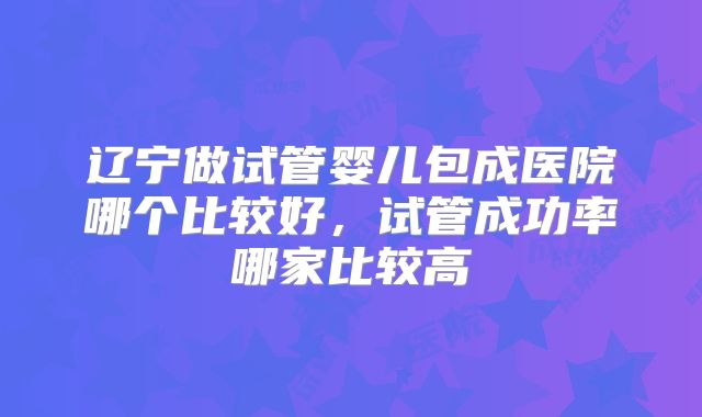 辽宁做试管婴儿包成医院哪个比较好，试管成功率哪家比较高