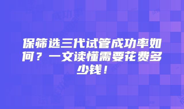 保筛选三代试管成功率如何？一文读懂需要花费多少钱！