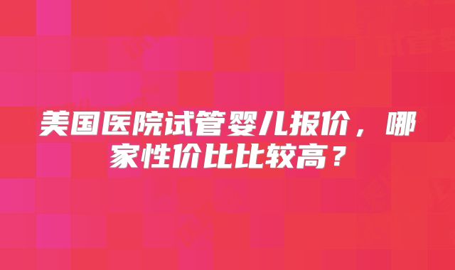 美国医院试管婴儿报价，哪家性价比比较高？