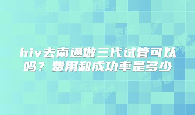 hiv去南通做三代试管可以吗?费用和成功率是多少