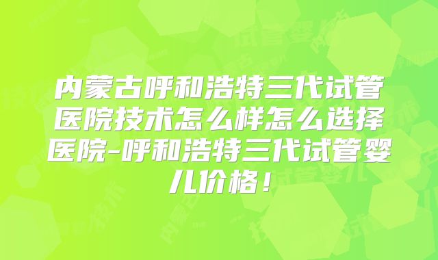 内蒙古呼和浩特三代试管医院技术怎么样怎么选择医院-呼和浩特三代试管婴儿价格！