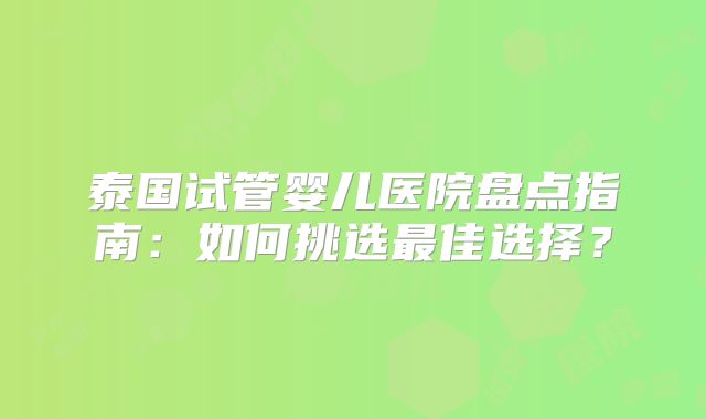 泰国试管婴儿医院盘点指南:如何挑选最佳选择?