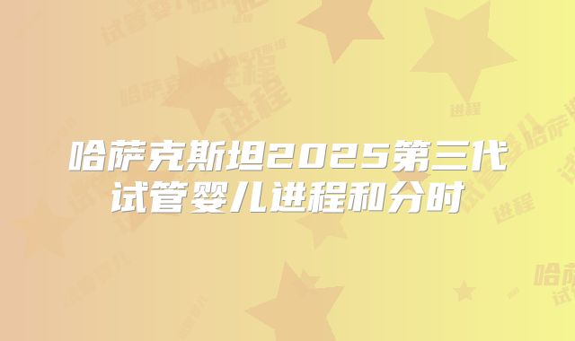 哈萨克斯坦2025第三代试管婴儿进程和分时