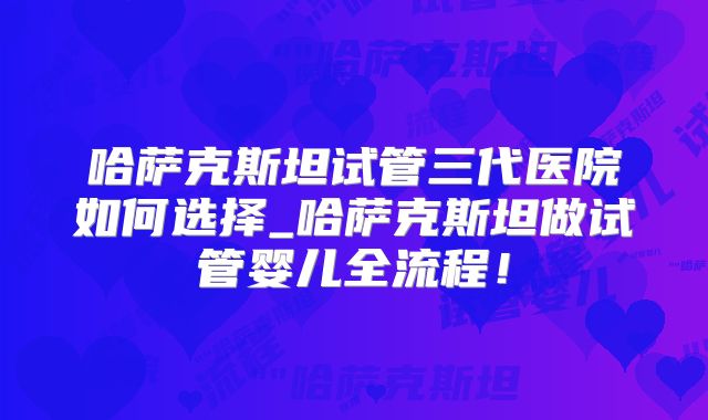 哈萨克斯坦试管三代医院如何选择_哈萨克斯坦做试管婴儿全流程！