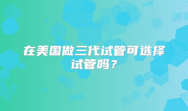 在美国做三代试管可选择试管吗？