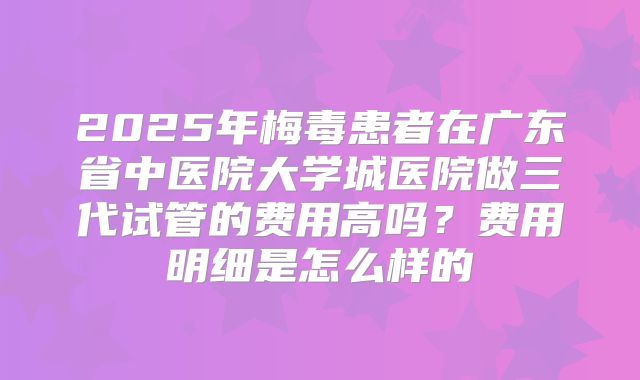 2025年梅毒患者在广东省中医院大学城医院做三代试管的费用高吗？费用明细是怎么样的