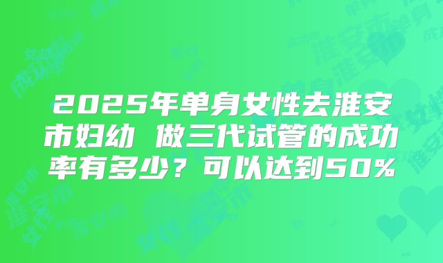 2025年单身女性去淮安市妇幼 做三代试管的成功率有多少？可以达到50%