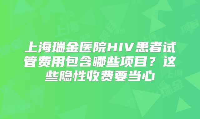 上海瑞金医院HIV患者试管费用包含哪些项目？这些隐性收费要当心