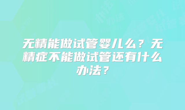 无精能做试管婴儿么？无精症不能做试管还有什么办法？