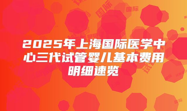 2025年上海国际医学中心三代试管婴儿基本费用明细速览