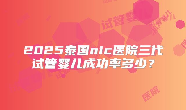 2025泰国nic医院三代试管婴儿成功率多少？