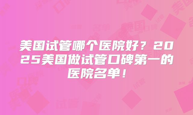 美国试管哪个医院好？2025美国做试管口碑第一的医院名单！