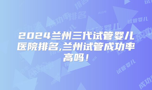 2024兰州三代试管婴儿医院排名,兰州试管成功率高吗！