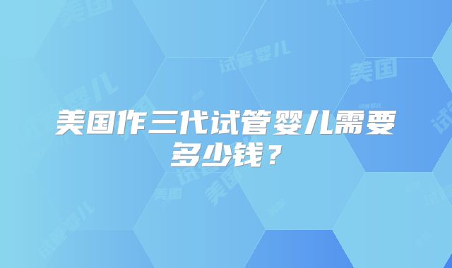 美国作三代试管婴儿需要多少钱?