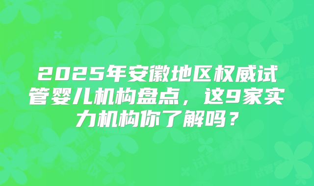 2025年安徽地区权威试管婴儿机构盘点,这9家实力机构你了解吗?