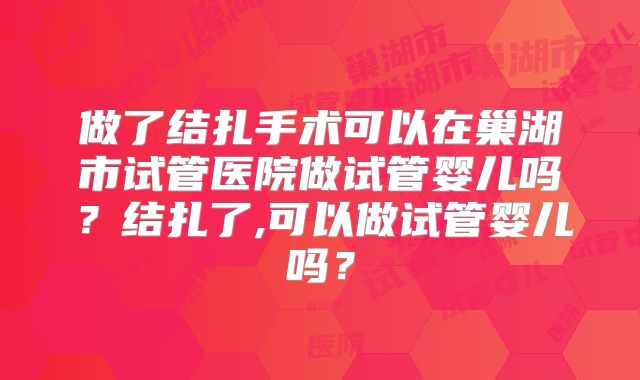 做了结扎手术可以在巢湖市试管医院做试管婴儿吗？结扎了,可以做试管婴儿吗？