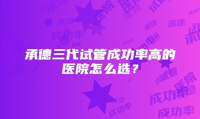 承德三代试管成功率高的医院怎么选？