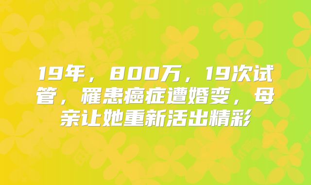 19年，800万，19次试管，罹患癌症遭婚变，母亲让她重新活出精彩