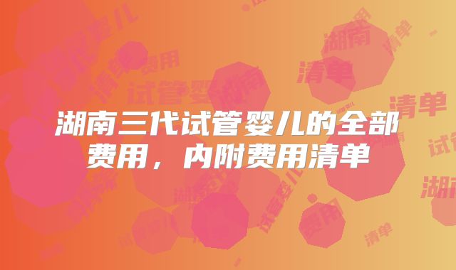 湖南三代试管婴儿的全部费用,内附费用清单