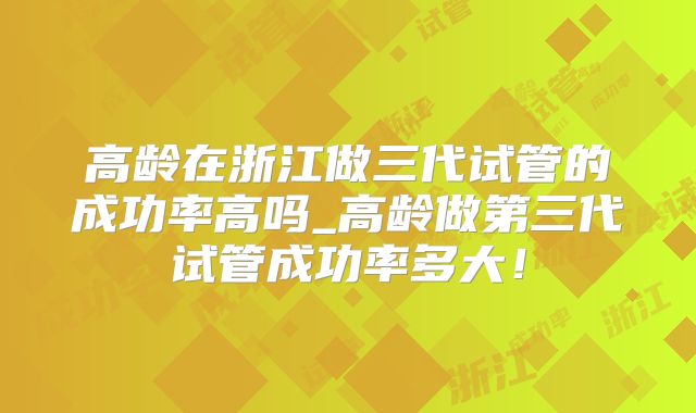 高龄在浙江做三代试管的成功率高吗_高龄做第三代试管成功率多大!