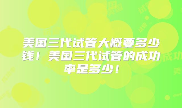 美国三代试管大概要多少钱!美国三代试管的成功率是多少!