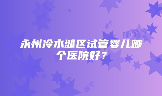 永州冷水滩区试管婴儿哪个医院好？