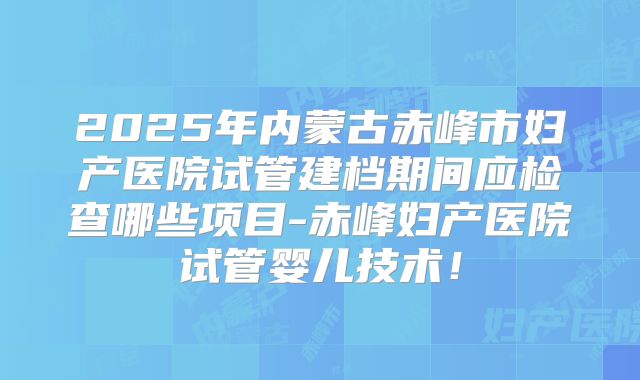 2025年内蒙古赤峰市妇产医院试管建档期间应检查哪些项目-赤峰妇产医院试管婴儿技术！