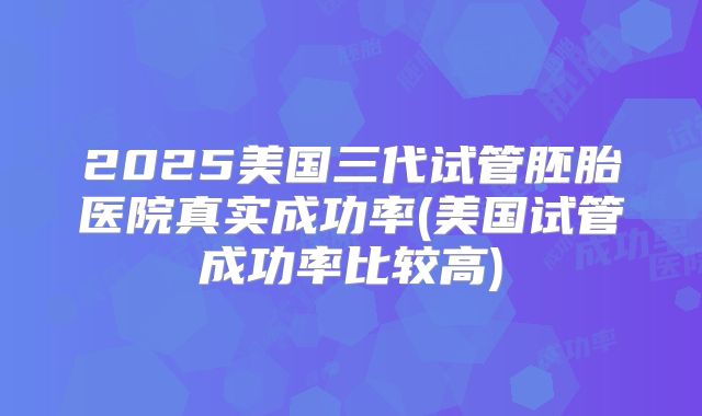 2025美国三代试管胚胎医院真实成功率(美国试管成功率比较高)