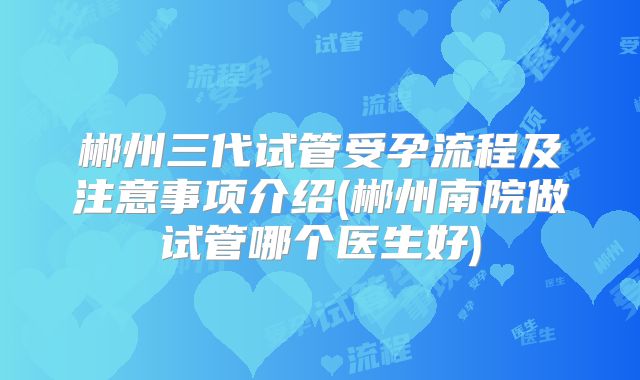 郴州三代试管受孕流程及注意事项介绍(郴州南院做试管哪个医生好)