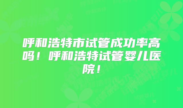 呼和浩特市试管成功率高吗!呼和浩特试管婴儿医院!