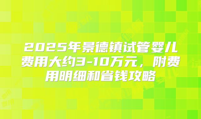 2025年景德镇试管婴儿费用大约3-10万元，附费用明细和省钱攻略