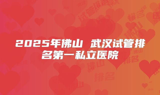2025年佛山 武汉试管排名第一私立医院