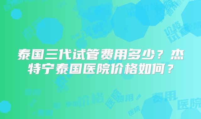 泰国三代试管费用多少？杰特宁泰国医院价格如何？