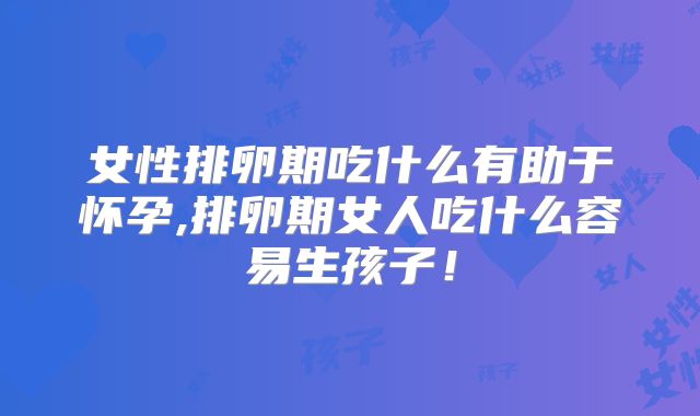 女性排卵期吃什么有助于怀孕,排卵期女人吃什么容易生孩子！