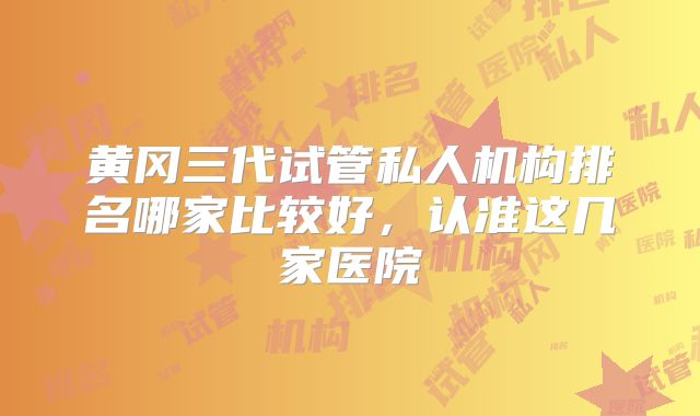 黄冈三代试管私人机构排名哪家比较好,认准这几家医院