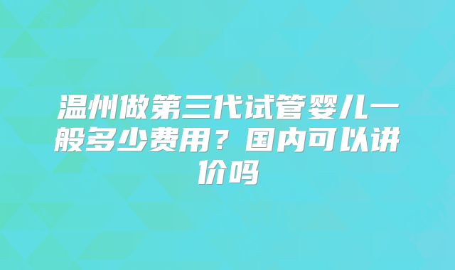 温州做第三代试管婴儿一般多少费用？国内可以讲价吗