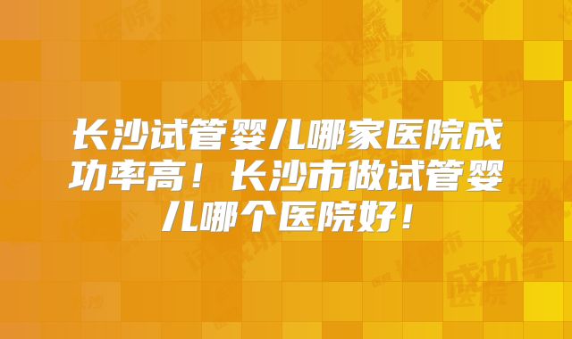 长沙试管婴儿哪家医院成功率高！长沙市做试管婴儿哪个医院好！