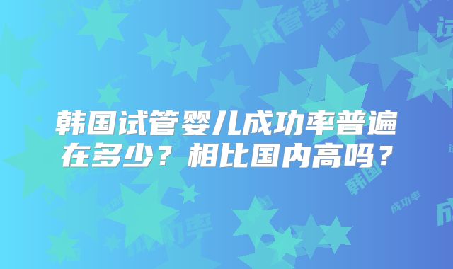 韩国试管婴儿成功率普遍在多少？相比国内高吗？